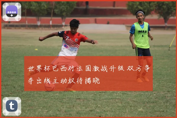 世界杯巴西对法国激战升级 双方争夺出线主动权待揭晓